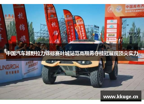 中国汽车越野拉力锦标赛叶城站范高翔勇夺桂冠展现顶尖实力